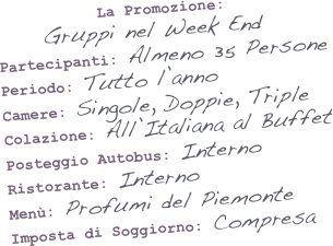 &amp;#10;&amp;#10;&amp;#10;La Promozione:&#8232;Gruppi nel Week End&amp;#10;Partecipanti: Almeno 35 Persone&amp;#10;Periodo: Tutto l&rsquo;anno&amp;#10;Camere: Singole, Doppie, Triple&amp;#10;Colazione: All&rsquo;Italiana al Buffet&amp;#10;Posteggio Autobus: Interno&amp;#10;Ristorante: Interno&amp;#10;Men&ugrave;: Profumi del Piemonte&amp;#10;
