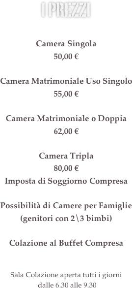 i prezzi &#10;&#10;Camera Singola&#10;46,00 €&#10;&#10;Camera Matrimoniale Uso Singolo&#10;55,00 €&#10;&#10;Camera Matrimoniale o Doppia&#10;57,00 €&#10;&#10;Imposta di Soggiorno Compresa&#10;&#10;Possibilità di Camere Triple e Camere per Famiglie (genitori con 2\3 bimbi)&#10;&#13;Colazione al Buffet Compresa&#10;&#13;Il ristorante è aperto dal lunedì al giovedì  solo la sera dalle 19.30 alle 21.30&#10;Sala Colazione aperta tutti i giorni  dalle 6.30 alle 9.30