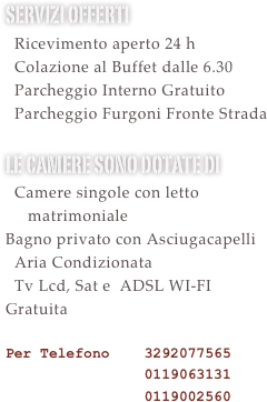 Servizi offerti&#10;  Ricevimento aperto 24 h &#10;  Colazione al Buffet dalle 6.30&#10;  Utilizzo Sauna e Palestra Gratuito&#10;  Cena presso ristorante interno con &#10;  Menù adattabili per esigenze&#10;religiopse&#10;  Parcheggio Interno Gratuito&#10;  Parcheggio Furgoni Gratuito &#10;le camere sono dotate di &#10;  Camere singole con letto      matrimoniale&#10;Bagno privato con Asciugacapelli&#10;  Aria Condizionata&#10;  Tv Lcd, Sat e Mediaset Premium Calcio Gratuite le partire di serie A\B e Champions&#10;  ADSL WI-FI Gratuita  &#10;Per Telefono    3292077565 &#10;                0119063131&#10;                0119002560&#10;