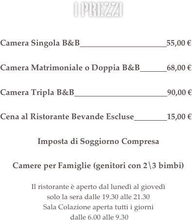 i prezzi&#10;&#10;Camera Singola B&amp;B                                          46,00 €&#10;&#10;Camera Matrimoniale o Doppia B&amp;B             57,00 €            &#10;&#10;Camera Tripla B&amp;B                                             75,00 €&#10;&#13;Cena al Ristorante Bevande Escluse                13,00 €&#10;&#10;Imposta di Soggiorno Compresa&#10;&#10;Camere per Famiglie (genitori con 2\3 bimbi)&#13;&#13;Il ristorante è aperto dal lunedì al giovedì  solo la sera dalle 19.30 alle 21.30&#10;Sala Colazione aperta tutti i giorni  dalle 6.30 alle 9.30